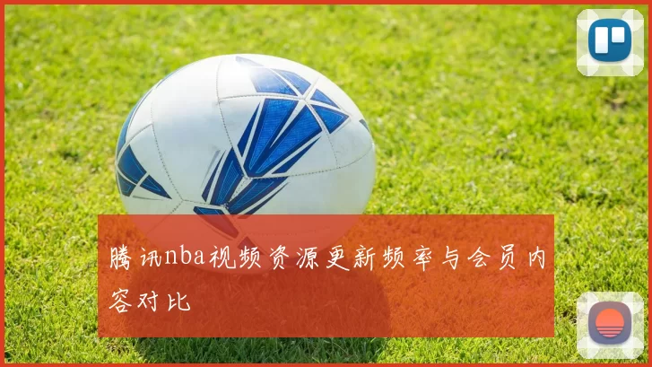 腾讯nba视频资源更新频率与会员内容对比