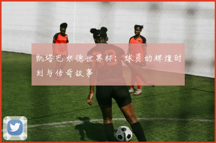 凯塔巴尔德世界杯：球员的辉煌时刻与传奇故事