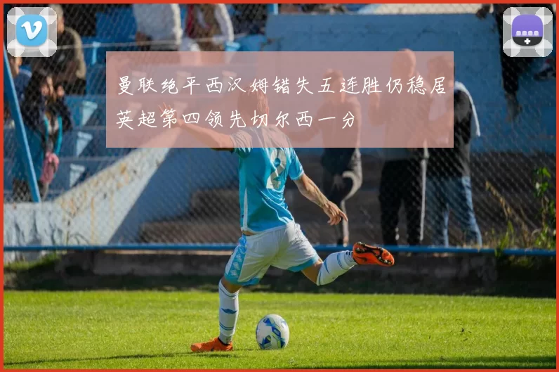曼联绝平西汉姆错失五连胜仍稳居英超第四领先切尔西一分