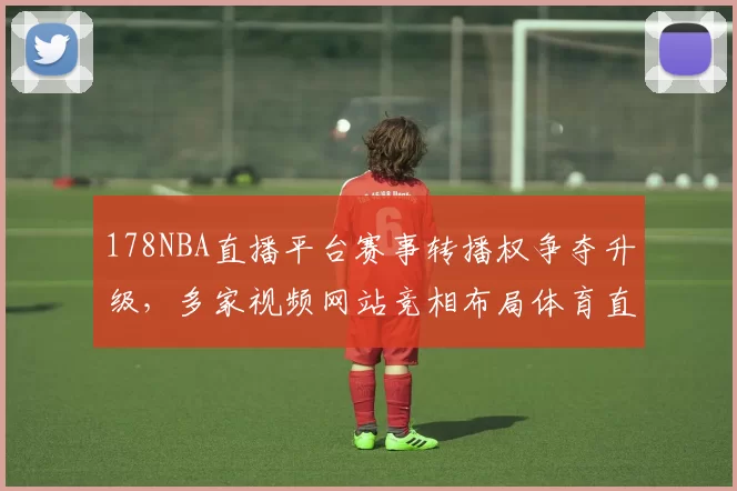 178NBA直播平台赛事转播权争夺升级，多家视频网站竞相布局体育直播市场