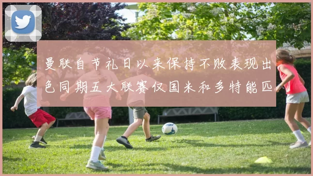 曼联自节礼日以来保持不败表现出色同期五大联赛仅国米和多特能匹敌