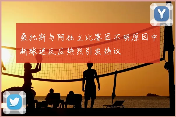 桑托斯与阿独立比赛因不明原因中断球迷反应热烈引发热议