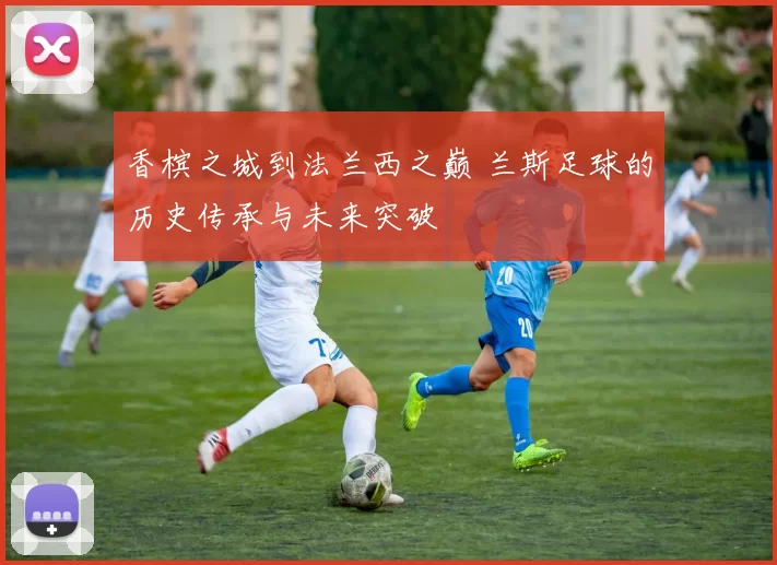 香槟之城到法兰西之巅 兰斯足球的历史传承与未来突破