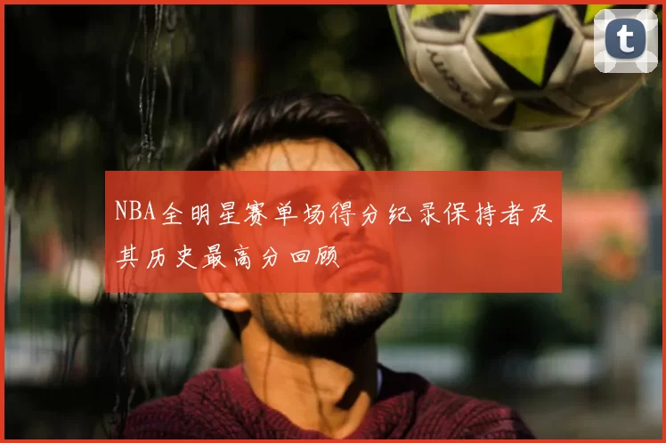 NBA全明星赛单场得分纪录保持者及其历史最高分回顾