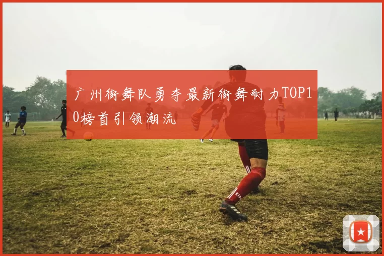广州街舞队勇夺最新街舞耐力TOP10榜首引领潮流
