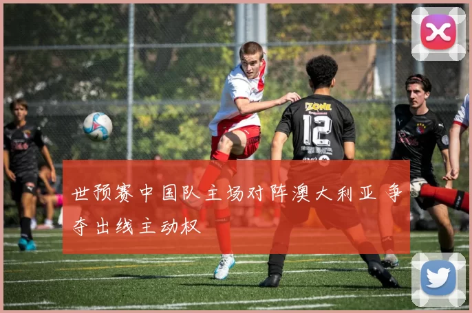 世预赛中国队主场对阵澳大利亚 争夺出线主动权