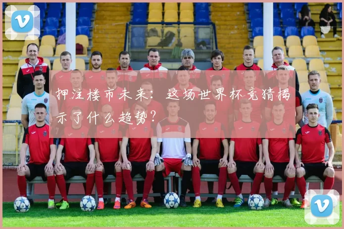 押注楼市未来:这场世界杯竞猜揭示了什么趋势?