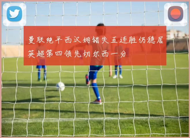 曼联绝平西汉姆错失五连胜仍稳居英超第四领先切尔西一分