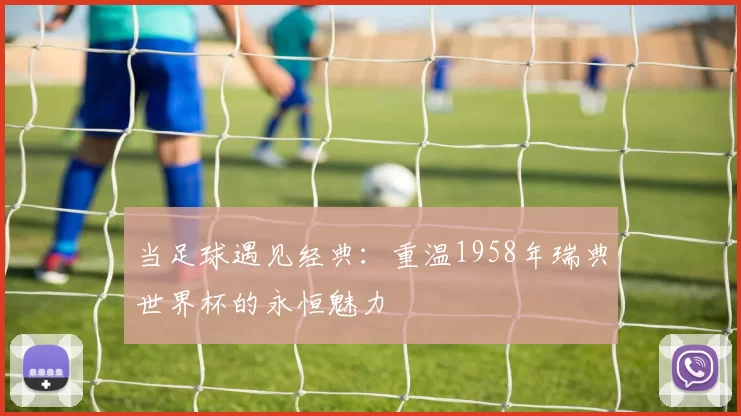 当足球遇见经典：重温1958年瑞典世界杯的永恒魅力