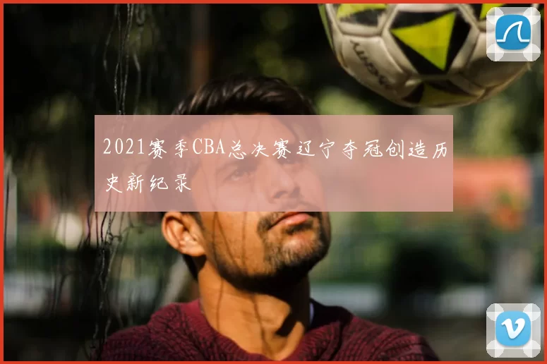 2021赛季CBA总决赛辽宁夺冠创造历史新纪录