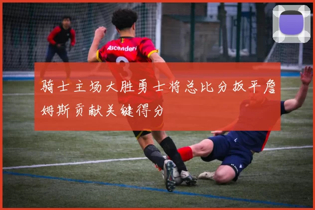 骑士主场大胜勇士将总比分扳平詹姆斯贡献关键得分