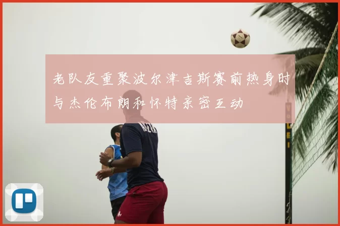 老队友重聚波尔津吉斯赛前热身时与杰伦布朗和怀特亲密互动