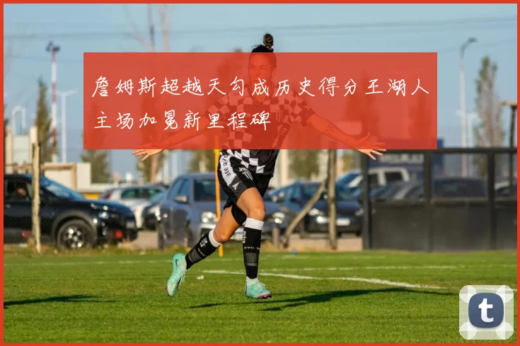 詹姆斯超越天勾成历史得分王湖人主场加冕新里程碑