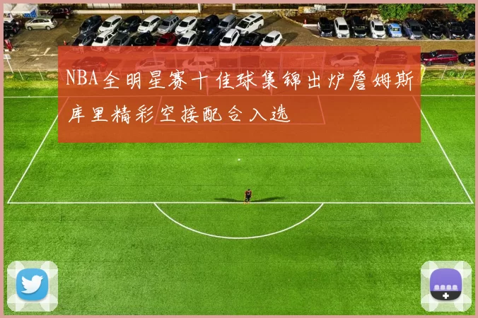 NBA全明星赛十佳球集锦出炉詹姆斯库里精彩空接配合入选