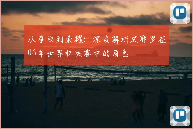 从争议到荣耀：深度解析皮耶罗在06年世界杯决赛中的角色