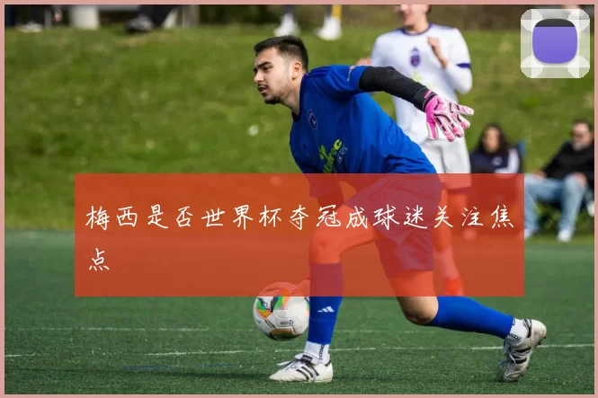 梅西是否世界杯夺冠成球迷关注焦点