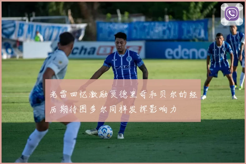 老雷回忆激励莫德里奇和贝尔的经历期待图多尔同样发挥影响力