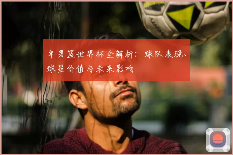 年男篮世界杯全解析：球队表现、球星价值与未来影响