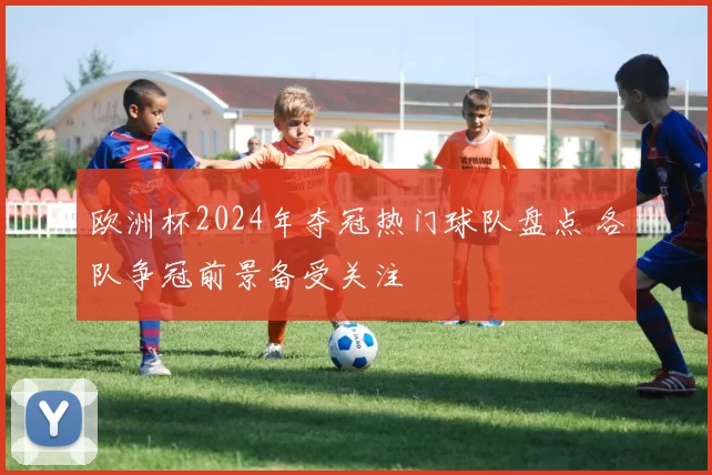 欧洲杯2024年夺冠热门球队盘点 各队争冠前景备受关注