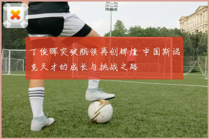 丁俊晖突破瓶颈再创辉煌 中国斯诺克天才的成长与挑战之路