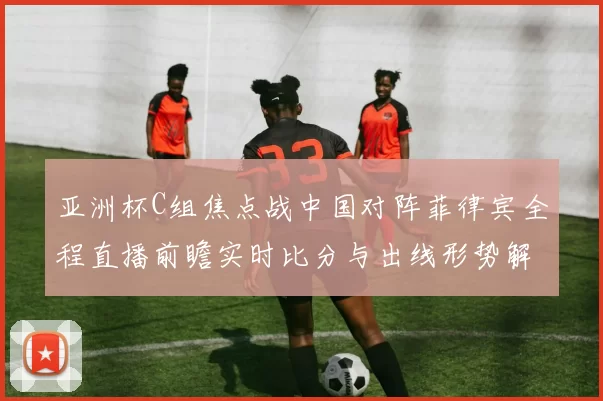 亚洲杯C组焦点战中国对阵菲律宾全程直播前瞻实时比分与出线形势解析