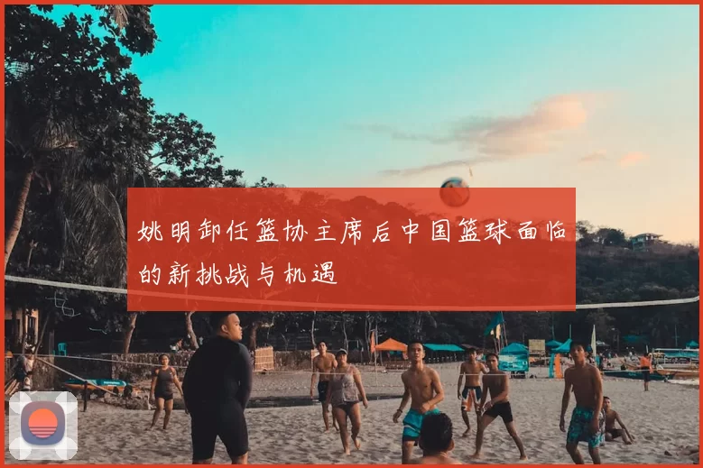 姚明卸任篮协主席后中国篮球面临的新挑战与机遇