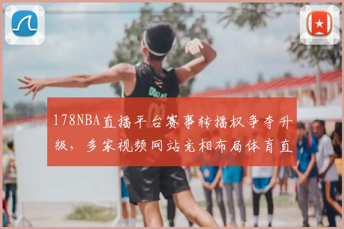 178NBA直播平台赛事转播权争夺升级，多家视频网站竞相布局体育直播市场
