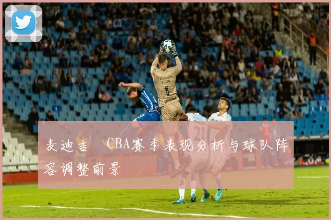 麦迪吉喆CBA赛季表现分析与球队阵容调整前景