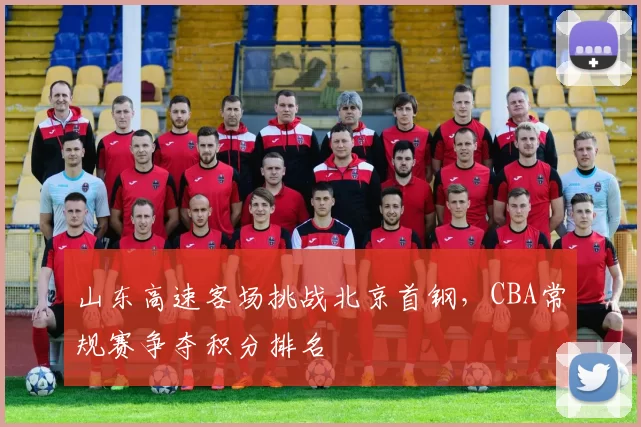 山东高速客场挑战北京首钢，CBA常规赛争夺积分排名
