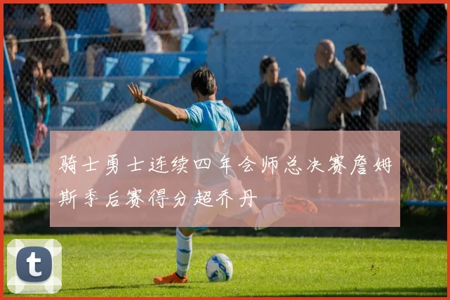 骑士勇士连续四年会师总决赛詹姆斯季后赛得分超乔丹