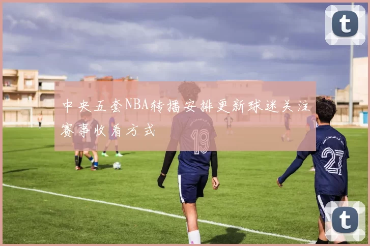 中央五套NBA转播安排更新球迷关注赛事收看方式