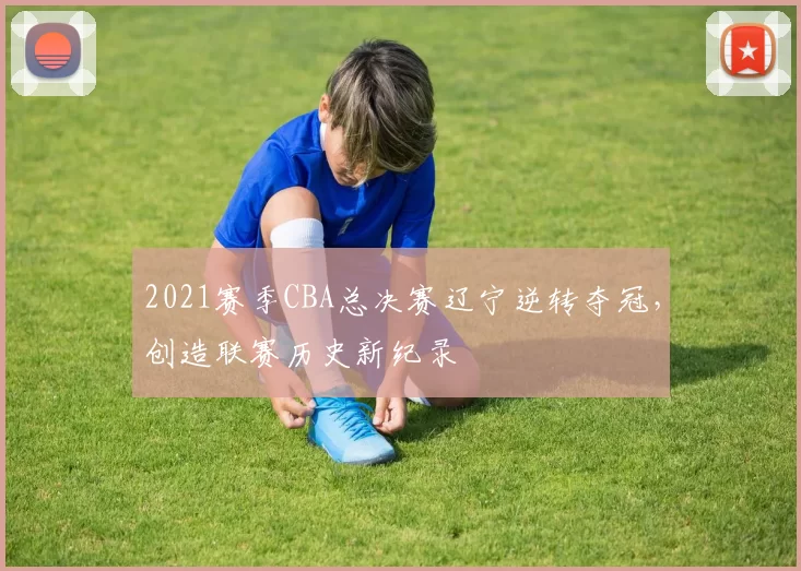 2021赛季CBA总决赛辽宁逆转夺冠，创造联赛历史新纪录