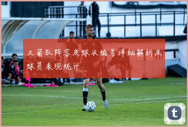 火箭队阵容及球衣编号详细解析及球员表现统计