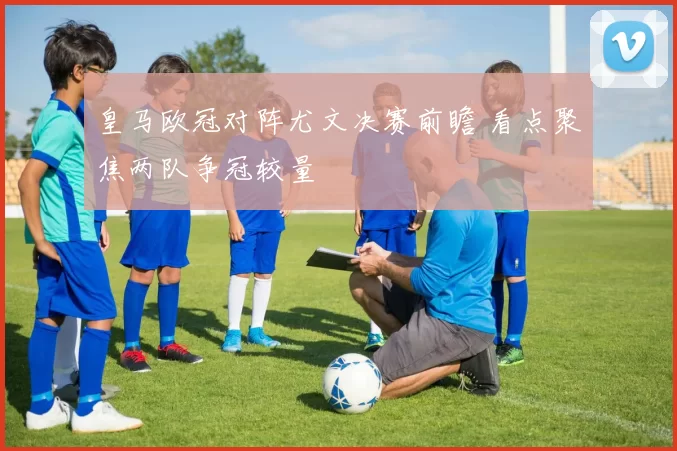 皇马欧冠对阵尤文决赛前瞻 看点聚焦两队争冠较量