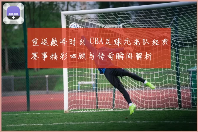 重返巅峰时刻 CBA足球元老队经典赛事精彩回顾与传奇瞬间解析