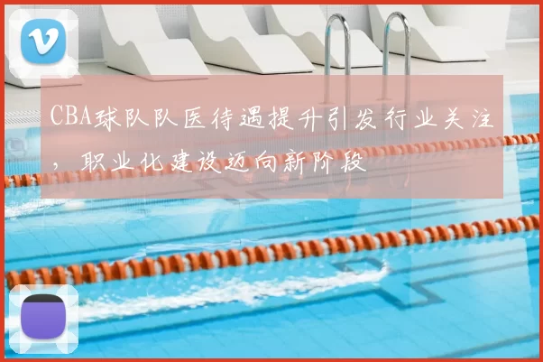 CBA球队队医待遇提升引发行业关注，职业化建设迈向新阶段