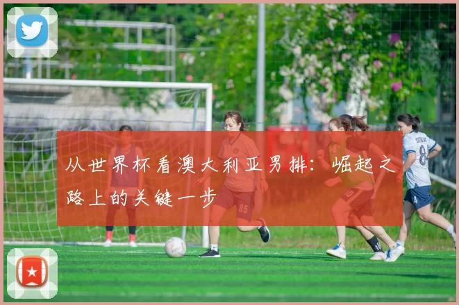 从世界杯看澳大利亚男排：崛起之路上的关键一步