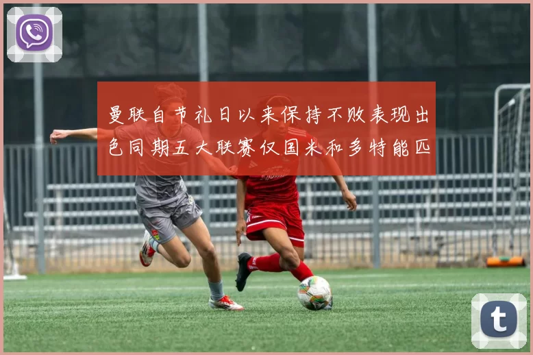 曼联自节礼日以来保持不败表现出色同期五大联赛仅国米和多特能匹敌