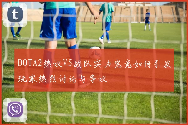 DOTA2热议V5战队实力究竟如何引发玩家热烈讨论与争议