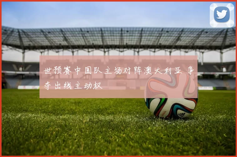 世预赛中国队主场对阵澳大利亚 争夺出线主动权