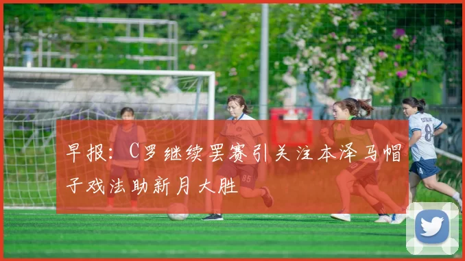 早报:C罗继续罢赛引关注本泽马帽子戏法助新月大胜