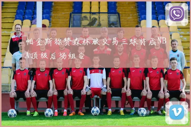 帕金斯称赞森林狼交易三球将成NBA顶级后场组合