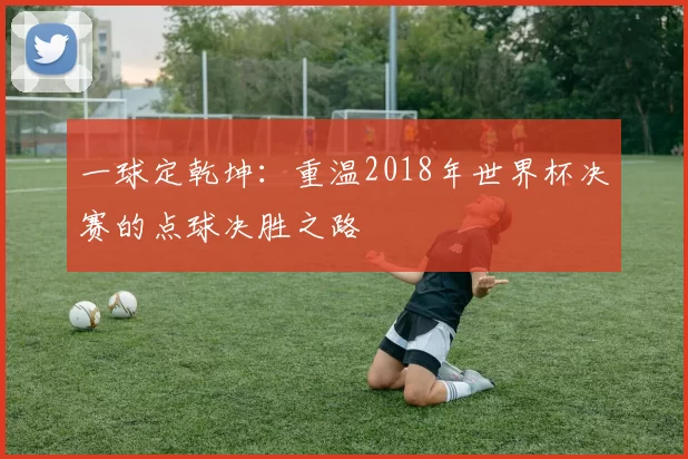 一球定乾坤：重温2018年世界杯决赛的点球决胜之路
