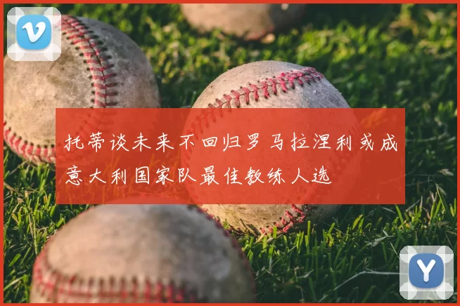 托蒂谈未来不回归罗马拉涅利或成意大利国家队最佳教练人选