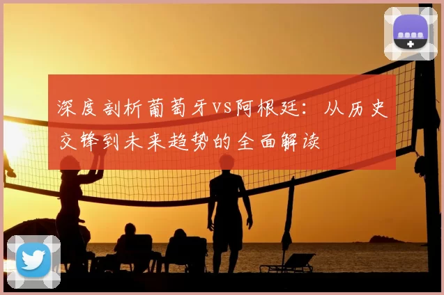 深度剖析葡萄牙vs阿根廷：从历史交锋到未来趋势的全面解读