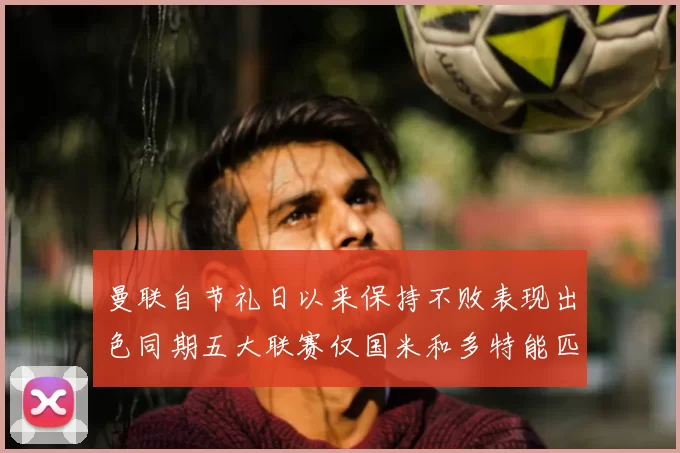 曼联自节礼日以来保持不败表现出色同期五大联赛仅国米和多特能匹敌