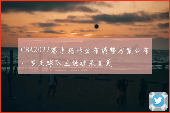 CBA2022赛季场地分布调整方案公布，多支球队主场迎来变更