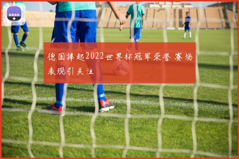 德国捧起2022世界杯冠军荣誉 赛场表现引关注