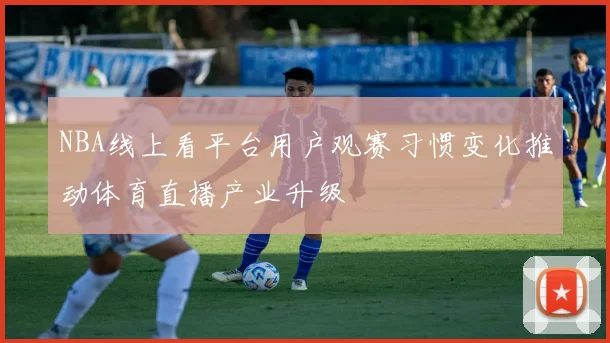 NBA线上看平台用户观赛习惯变化推动体育直播产业升级