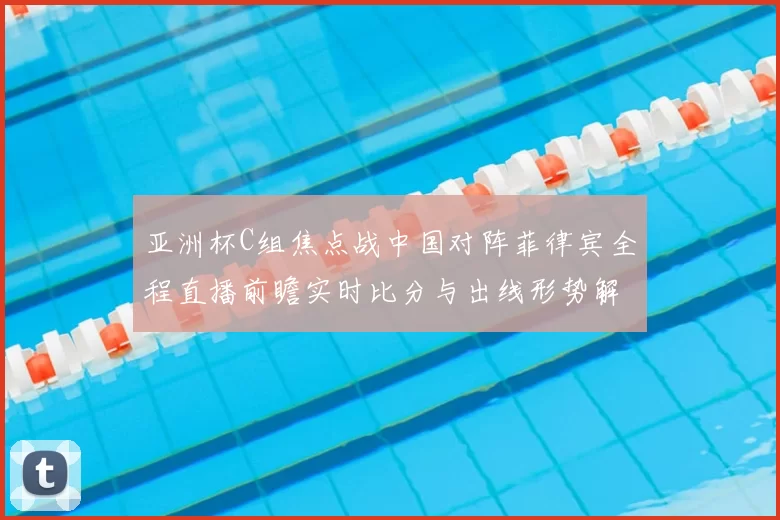 亚洲杯C组焦点战中国对阵菲律宾全程直播前瞻实时比分与出线形势解析